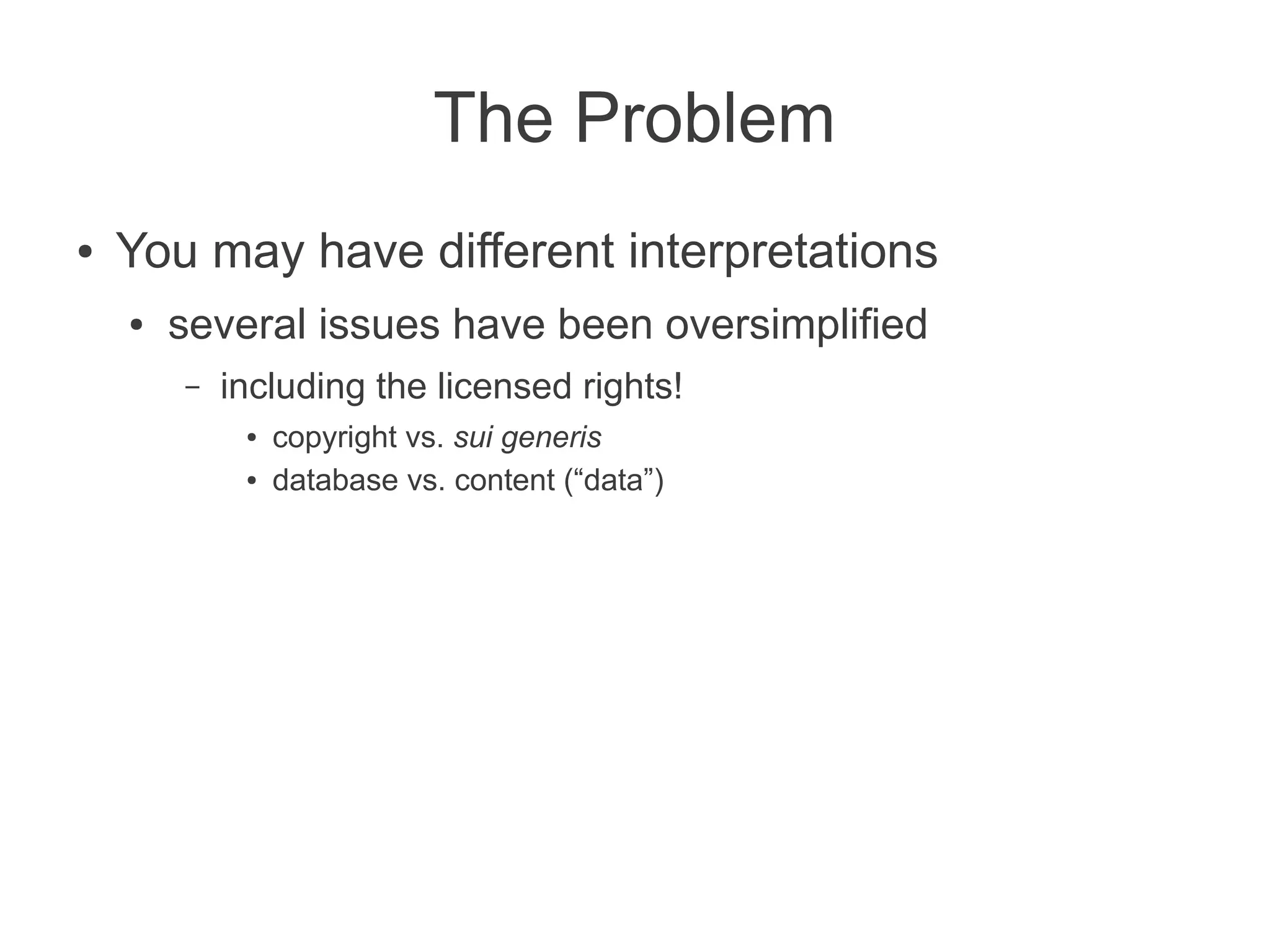 The Problem
●   You may have different interpretations
    ●   several issues have been oversimplified
        –   including the licensed rights!
             ●   copyright vs. sui generis
             ●   database vs. content (“data”)
 