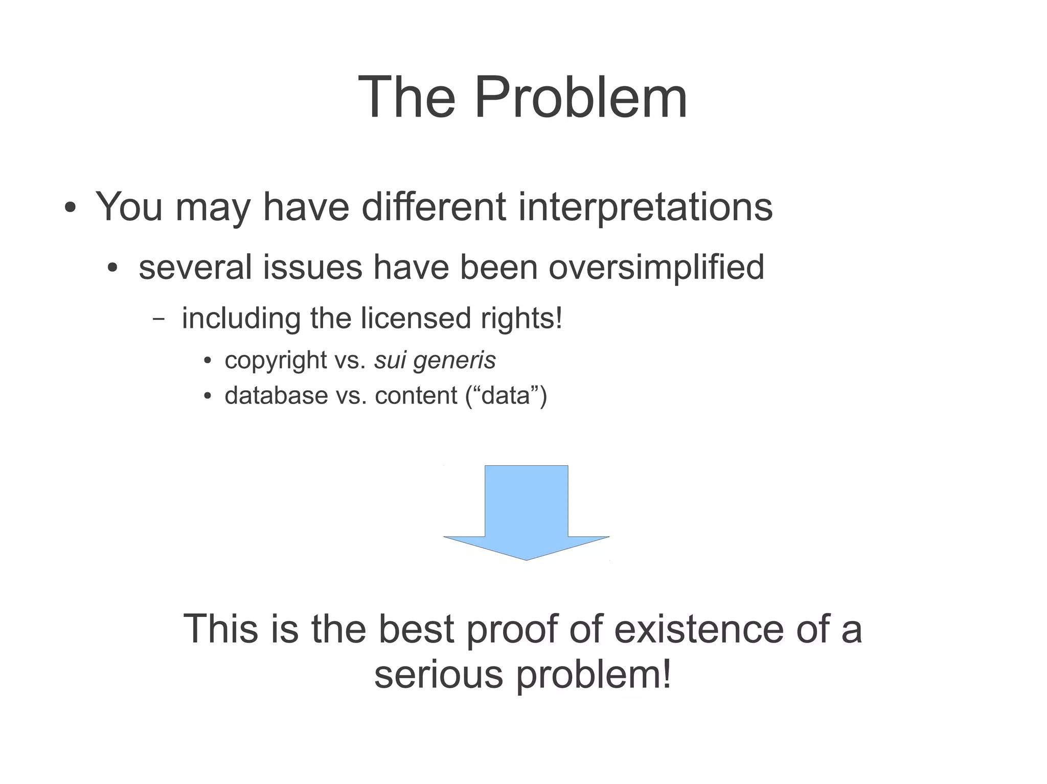 The Problem
●   You may have different interpretations
    ●   several issues have been oversimplified
        –   including the licensed rights!
             ●   copyright vs. sui generis
             ●   database vs. content (“data”)




            This is the best proof of existence of a
                        serious problem!
 