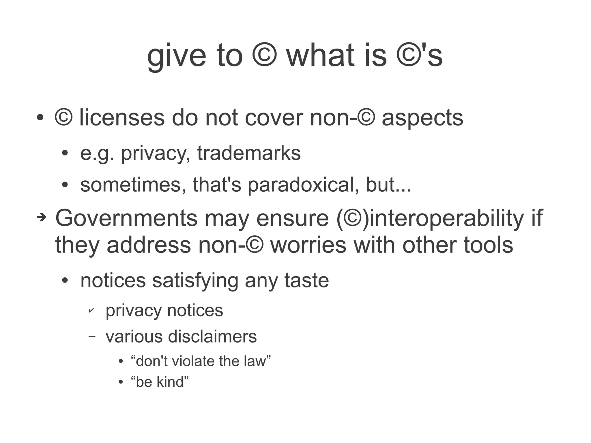 give to © what is ©'s
●   © licenses do not cover non-© aspects
    ●   e.g. privacy, trademarks
    ●   sometimes, that's paradoxical, but...
➔   Governments may ensure (©)interoperability if
    they address non-© worries with other tools
    ●   notices satisfying any taste
        ✔   privacy notices
        –   various disclaimers
             ●   “don't violate the law”
             ●   “be kind”
 
