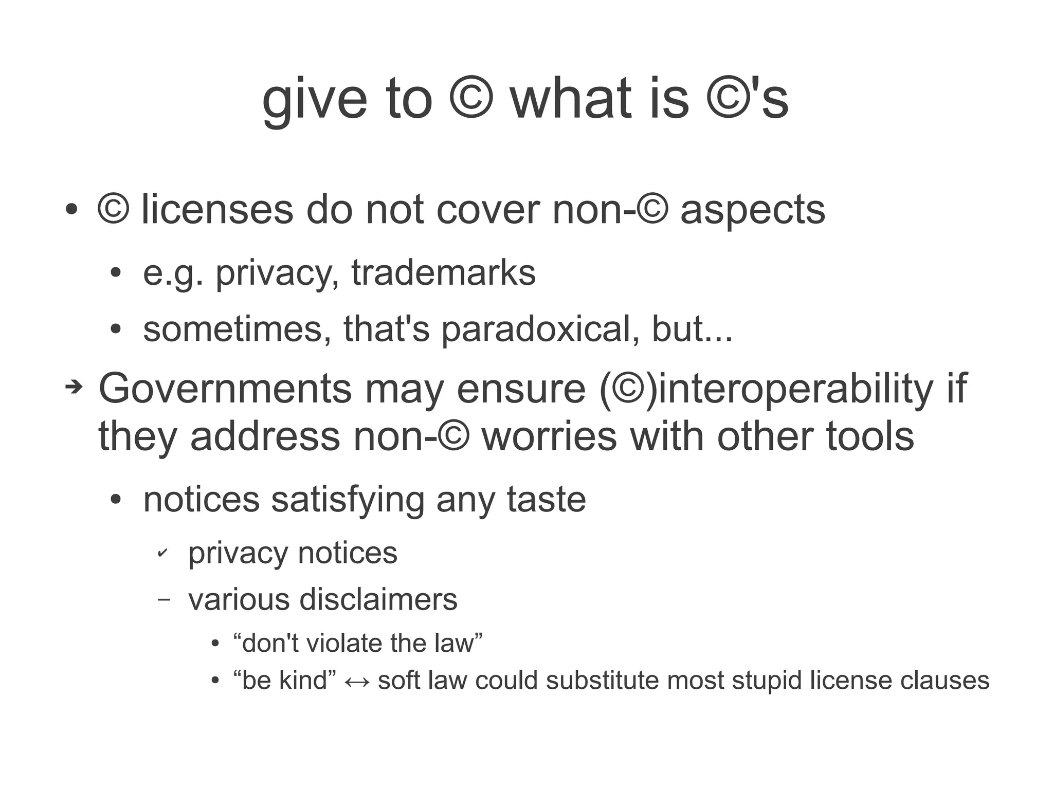 give to © what is ©'s
●   © licenses do not cover non-© aspects
    ●   e.g. privacy, trademarks
    ●   sometimes, that's paradoxical, but...
➔   Governments may ensure (©)interoperability if
    they address non-© worries with other tools
    ●   notices satisfying any taste
        ✔   privacy notices
        –   various disclaimers
             ●   “don't violate the law”
             ●   “be kind” ↔ soft law could substitute most stupid license clauses
 