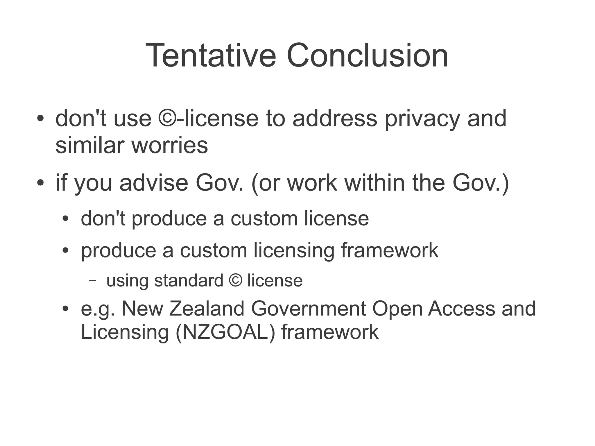 Tentative Conclusion
●   don't use ©-license to address privacy and
    similar worries
●   if you advise Gov. (or work within the Gov.)
    ●   don't produce a custom license
    ●   produce a custom licensing framework
        –   using standard © license
    ●   e.g. New Zealand Government Open Access and
        Licensing (NZGOAL) framework
 