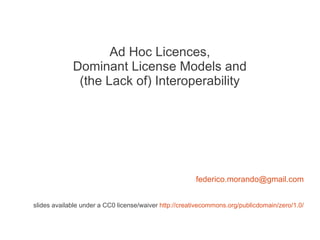 Ad Hoc Licences,
             Dominant License Models and
              (the Lack of) Interoperability




                                                       federico.morando@gmail.com


slides available under a CC0 license/waiver http://creativecommons.org/publicdomain/zero/1.0/
 