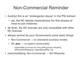 Non-Commercial Reminder
●   (luckily) this is an “endangered clause” in the PSI domain
    ●   yet, the NC debate characterizes the first phases of
        most re-use initiatives
●   de facto, the NC licenses are only compatible with other
    NC licenses
●   always remind (to your Government) some basic things
    ●   Non-Commercial → no (standard) business models
    ●   NC also → no (open) communities
         –   impossible to re-use for non-profit groups including
             Wikimedia/Wikipedia, OpenStreetMap, etc.
●   oversimplifying: Non-Commercial → NO Wikipedia
 