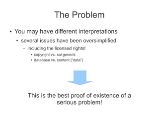The Problem
●   You may have different interpretations
    ●   several issues have been oversimplified
        –   including the licensed rights!
             ●   copyright vs. sui generis
             ●   database vs. content (“data”)




            This is the best proof of existence of a
                        serious problem!
 