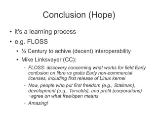 Conclusion (Hope)
●   it's a learning process
●   e.g. FLOSS
    ●   ¼ Century to achive (decent) interoperability
    ●   Mike Linksvayer (CC):
        –   FLOSS: discovery concerning what works for field Early
            confusion on libre vs gratis Early non-commercial
            licenses, including first release of Linux kernel
        –   Now, people who put first freedom (e.g., Stallman),
            development (e.g., Torvalds), and profit (corporations)
            ~agree on what free/open means
        –   Amazing!
 