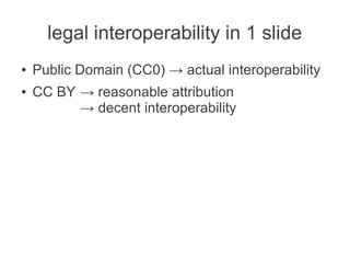 legal interoperability in 1 slide
●   Public Domain (CC0) → actual interoperability
●   CC BY → reasonable attribution
          → decent interoperability
 