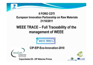 II FORO CDTI
European Innovation Partnership on Raw Materials
                    21/10/2011

WEEE TRACE – Full Traceability of the
      management of WEEE


             CIP-EIP-Eco-Innovation-2010


  Capacidades ES - EIP Materias Primas
 