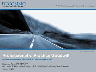 A Global Reach with a Local Perspective




                                                                                    www.decosimo.com

Professional v. Practice Goodwill
Professional Practice Valuations for Marital Dissolutions

Shannon Farr, CPA·ABV·CFF
Decosimo Advisory Services | 423.756.7100 | ShannonFarr@Decosimo.com
October 19, 2011
 
