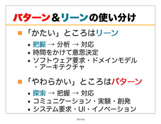パターン＆リーン
パターン リーンの使い分け
 「かたい」ところはリーン
          リーン
  把握→分析→対応
  把握
  時間をかけて意思決定
  ソフトウェア要求・ドメインモデル
  ・アーキテクチャ

 「やわらかい」ところはパターン
            パターン
  探索→把握→対応
  探索
  コミュニケーション・実験・創発
  システム要求・UI・イノベーション
         101/110
 