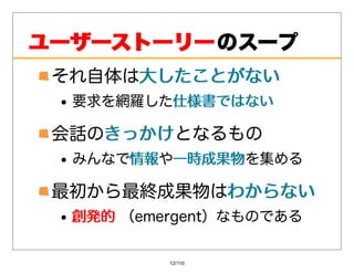 ユーザーストーリー のスープ
 それ⾃体は⼤したことがない
      ⼤したことがない
  要求を網羅した仕様書ではない
         仕様書ではない

 会話のきっかけ
    きっかけとなるもの
  みんなで情報 ⼀時成果物を集める
      情報や⼀時成果物

 最初から最終成果物はわからない
           わからない
  創発的（emergent）なものである
  創発的


          12/110
 