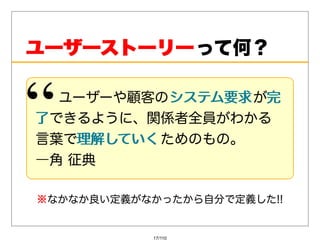 ユーザーストーリー って何？

   ユーザーや顧客のシステム要求 が完
           システム要求 完
了 できるように、関係者全員がわかる
⾔葉で理解していく ためのもの。
    理解していく
―⾓征典

※ なかなか良い定義がなかったから⾃分で定義した!!


            17/110
 
