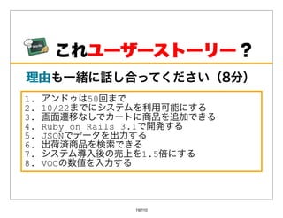 これユーザーストーリー ？
        ユーザーストーリー
理由も⼀緒に話し合ってください（8分）
理由
1.   アンドゥは50回まで
2.   10/22までにシステムを利⽤可能にする
3.   画⾯遷移なしでカートに商品を追加できる
4.   Ruby on Rails 3.1で開発する
5.   JSONでデータを出⼒する
6.   出荷済商品を検索できる
7.   システム導⼊後の売上を1.5倍にする
8.   VOCの数値を⼊⼒する



                19/110
 