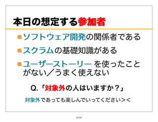 本⽇の想定する参加者
       参加者
 ソフトウェア開発の関係者である
 ソフトウェア開発
 スクラム の基礎知識がある
 ユーザーストーリー を使ったこと
 がない／うまく使えない
  Q.「対象外
     対象外の⼈はいますか？」
 対象外であっても楽しんでいってください＞＜
 対象外


           2/110
 