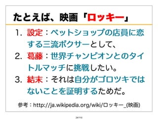 たとえば、映画「ロッキー
        ロッキー」
1. 設定：ペットショップの店員に恋
    設定 ペットショップの店員に恋
    する三流ボクサーとして、
    する三流ボクサー
2. 葛藤：世界チャンピオンとのタイ
    葛藤 世界チャンピオンとのタイ
    トルマッチに挑戦
    トルマッチ 挑戦したい。
3. 結末：それは⾃分がゴロツキでは
    結末    ⾃分がゴロツキでは
    ないことを証明するためだ。
    ないことを証明する
参考：http://ja.wikipedia.org/wiki/ロッキー_(映画)

                   24/110
 