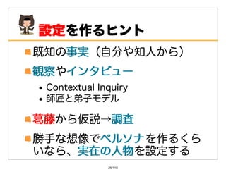 設定
 設定を作るヒント
既知の事実
   事実（⾃分や知⼈から）
観察やインタビュー
観察 インタビュー
 ContextualInquiry
 師匠と弟⼦モデル

葛藤から仮説→調査
葛藤     調査
勝⼿な想像でペルソナ を作るくら
      ペルソナ
いなら、実在の⼈物
    実在の⼈物を設定する
              26/110
 
