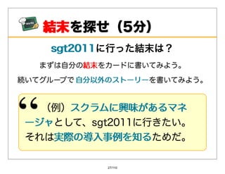 結末
    結末を探せ（5分）
    sgt2011に⾏った結末は？
    sgt2011
   まずは⾃分の結末
         結末をカードに書いてみよう。

続いてグループで ⾃分以外のストーリーを書いてみよう。
         ⾃分以外のストーリー


  （例）スクラムに興味があるマネ
     スクラムに興味があるマネ
ージャとして、sgt2011に⾏きたい。
ージャ
それは実際の導⼊事例を知る
   実際の導⼊事例を知るためだ。

            27/110
 