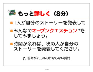 もっと詳しく
    詳しく（8分）
1⼈が⾃分のストーリーを発表して
みんなでオープンクエスチョン *を
    オープンクエスチョン
してみましょう。
時間が余れば、次の⼈が⾃分の
ストーリーを発表してください。
  [*]答えがYES/NOにならない質問


           33/110
 