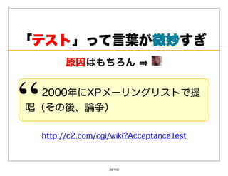 「テスト
 テスト」って⾔葉が微妙
          微妙すぎ
       原因はもちろん⇒
       原因


  2000年にXPメーリングリストで提
唱（その後、論争）

 http://c2.com/cgi/wiki?AcceptanceTest



                  39/110
 
