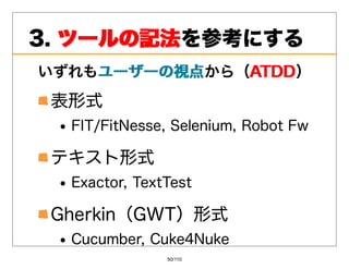 3.ツールの記法
   ツールの記法を参考にする
いずれもユーザーの視点
    ユーザーの視点から（ATDD
              ATDD）
 表形式
  FIT/FitNesse,Selenium,RobotFw

 テキスト形式
  Exactor,TextTest

 Gherkin（GWT）形式
  Cucumber,Cuke4Nuke
               50/110
 