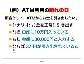 （例）ATM利⽤の晴れの⽇
         晴れの⽇
顧客として、ATMからお⾦を引き出したい。
  シナリオ:お⾦を正常に引き出す
  前提⼝座に10万円⼊っている
     ⼝座に10万円⼊っている
  もし⾦額に30,000円と⼊⼒する
     ⾦額に30,000円と⼊⼒する
 ならば3万円が引き出されているこ
     3万円が引き出されているこ
 と

          53/110
 