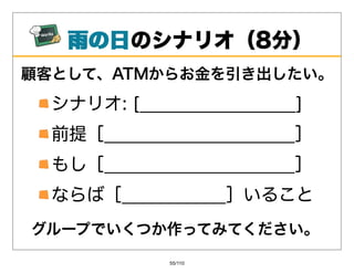 ⾬の⽇
   ⾬の⽇のシナリオ（8分）
顧客として、ATMからお⾦を引き出したい。
  シナリオ:[__________________]
  前提［______________________］
  もし［______________________］
  ならば［____________］いること
グループでいくつか作ってみてください。
              55/110
 