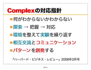 Complexの対応指針
Complex
 何がわからないかわからない
 探索→把握→対応
 探索
 環境を整えて実験
 環境    実験を繰り返す
 相互交流とコミュニケーション
 相互交流 コミュニケーション
 パターン を創発
       創発する
『ハーバード・ビジネス・レビュー』2008年3⽉号

           68/110
 
