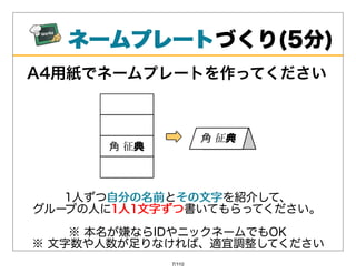 ネームプレート
   ネームプレートづくり(5分)
A4⽤紙でネームプレートを作ってください




   1⼈ずつ⾃分の名前 その⽂字を紹介して、
       ⾃分の名前とその⽂字
グループの⼈に1⼈1⽂字ずつ
       1⼈1⽂字ずつ書いてもらってください。
    ※本名が嫌ならIDやニックネームでもOK
※⽂字数や⼈数が⾜りなければ、適宜調整してください
            7/110
 