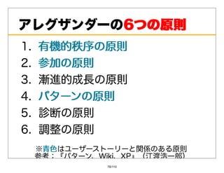 アレグザンダーの6つの原則
        6つの原則
1. 有機的秩序の原則
2. 参加の原則
3. 漸進的成⻑の原則
4. パターンの原則
5. 診断の原則
6. 調整の原則
 ※⻘⾊
  ⻘⾊はユーザーストーリーと関係のある原則
 参考：『パターン、Wiki、XP』（江渡浩⼀郎）
            78/110
 