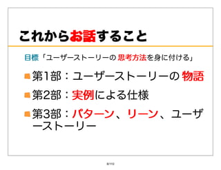 これからお話
    お話すること
⽬標「ユーザーストーリーの 思考⽅法を⾝に付ける」
⽬標            思考⽅法

 第1部：ユーザーストーリーの 物語
 第2部：実例
     実例による仕様
 第3部：パターン 、リーン 、ユーザ
     パターン リーン
 ーストーリー


           8/110
 