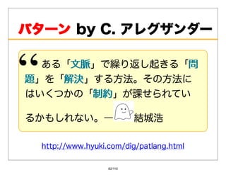 パターンbyC.アレグザンダー
パターン

   ある「⽂脈
      ⽂脈」で繰り返し起きる「問問
題 」を「解決
     解決」する⽅法。その⽅法に
はいくつかの「制約制約」が課せられてい

るかもしれない。―                   結城浩

  http://www.hyuki.com/dig/patlang.html

                   82/110
 