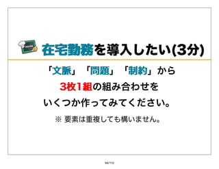 在宅勤務
 在宅勤務を導⼊したい(3分)
「⽂脈
 ⽂脈」「問題
     問題」「制約
         制約」から
 3枚1組の組み合わせを
 3枚1組
いくつか作ってみてください。
 ※要素は重複しても構いません。




        94/110
 