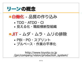リーンの概念
リーン
 ⾃働化-品質の作り込み
 ⾃働化
   TDD・ATDD・CI
   ⾒える化・職能横断型組織

 JIT-ムダ・ムラ・ムリの排除
 JIT
   PBI・PO・スプリント
   プルベース・作業の平準化

         http://www.toyota.co.jp
 /jpn/company/vision/production_system/
                  97/110
 