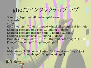 $ sudo apt-get install haskell-platform
$ rehash
$ ghci
GHCi, version 7.0.4: http://www.haskell.org/ghc/ :? for help
Loading package ghc-prim ... linking ... done.
Loading package integer-gmp ... linking ... done.
Loading package base ... linking ... done.
Prelude> fmap (foldr (++) "" . flip replicate "hoge") [1..3]
["hoge","hogehoge","hogehogehoge"]

$ irb
irb(main)> (1..3).collect{|a|s="";a.times{s+="hoge"};s}
=> ["hoge", "hogehoge", "hogehogehoge"]
 