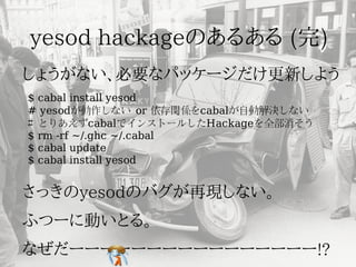 $ cabal install yesod
# yesodが動作しない or 依存関係をcabalが自動解決しない
# とりあえずcabalでインストールしたHackageを全部消そう
$ rm -rf ~/.ghc ~/.cabal
$ cabal update
$ cabal install yesod
 