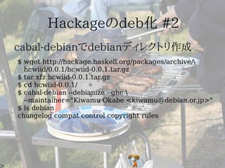 $ wget http://hackage.haskell.org/packages/archive/
  hcwiid/0.0.1/hcwiid-0.0.1.tar.gz
$ tar xfz hcwiid-0.0.1.tar.gz
$ cd hcwiid-0.0.1/
$ cabal-debian --debianize --ghc 
  --maintainer="Kiwamu Okabe <kiwamu@debian.or.jp>"
$ ls debian
changelog compat control copyright rules
 