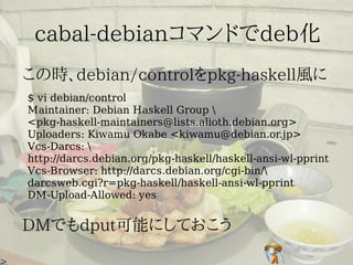 $ vi debian/control
Maintainer: Debian Haskell Group 
<pkg-haskell-maintainers@lists.alioth.debian.org>
Uploaders: Kiwamu Okabe <kiwamu@debian.or.jp>
Vcs-Darcs: 
http://darcs.debian.org/pkg-haskell/haskell-ansi-wl-pprint
Vcs-Browser: http://darcs.debian.org/cgi-bin/
darcsweb.cgi?r=pkg-haskell/haskell-ansi-wl-pprint
DM-Upload-Allowed: yes
 