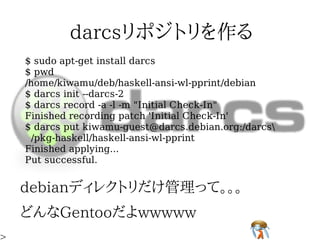 $ sudo apt-get install darcs
$ pwd
/home/kiwamu/deb/haskell-ansi-wl-pprint/debian
$ darcs init --darcs-2
$ darcs record -a -l -m "Initial Check-In"
Finished recording patch 'Initial Check-In'
$ darcs put kiwamu-guest@darcs.debian.org:/darcs
 /pkg-haskell/haskell-ansi-wl-pprint
Finished applying...
Put successful.
 