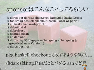 $ darcs get darcs.debian.org:/darcs/pkg-haskell/tools
$ tools/pkg-haskell-checkout haskell-ansi-wl-pprint
$ cd haskell-ansi-wl-pprint/
$ debuild -i -I
$ debrelease
$ debuild clean
$ cd debian/
$ darcs tag $(dpkg-parsechangelog -lchangelog |
 grep-dctrl -n -s Version .)
$ darcs push -a
 