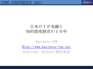 IPMS CONFERENCE 2011




             日本のＩＰ金融と
            知的資産経営の１０年

                 Business-IPR
          Http://www.business-ipr.net
          Hidetoshi Shibata/柴田英寿
 