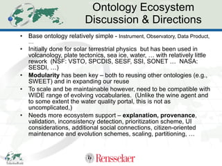 Ontology Ecosystem Discussion & Directions Base ontology relatively simple -  Instrument, Observatory, Data Product, … Initially done for solar terrestrial physics  but has been used in volcanology, plate tectonics, sea ice, water, … with relatively little rework  (NSF: VSTO, SPCDIS, SESF, SSI, SONET …  NASA: SESDI, …) Modularity  has been key – both to reusing other ontologies (e.g., SWEET) and in expanding our reuse To scale and be maintainable however, need to be compatible with WIDE range of evolving vocabularies.  (Unlike the wine agent and to some extent the water quality portal, this is not as uncomplicated,) Needs more ecosystem support –  explanation, provenance ,  validation, inconsistency detection, prioritization scheme, UI considerations, additional social connections, citizen-oriented maintenance and evolution schemes, scaling, partitioning, … 