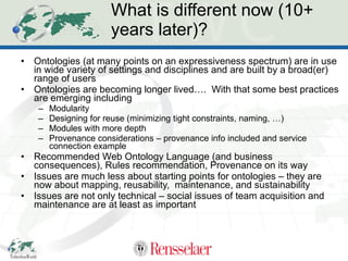 What is different now (10+ years later)? Ontologies (at many points on an expressiveness spectrum) are in use in wide variety of settings and disciplines and are built by a broad(er) range of users Ontologies are becoming longer lived….  With that some best practices are emerging including  Modularity Designing for reuse (minimizing tight constraints, naming, …) Modules with more depth Provenance considerations – provenance info included and service connection example  Recommended Web Ontology Language (and business consequences), Rules recommendation, Provenance on its way Issues are much less about starting points for ontologies – they are now about mapping, reusability,  maintenance, and sustainability Issues are not only technical – social issues of team acquisition and maintenance are at least as important 