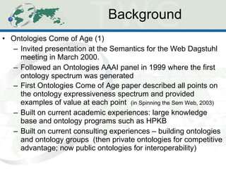 Background Ontologies Come of Age (1) Invited presentation at the Semantics for the Web Dagstuhl meeting in March 2000. Followed an Ontologies AAAI panel in 1999 where the first ontology spectrum was generated First Ontologies Come of Age paper described all points on the ontology expressiveness spectrum and provided examples of value at each point  (in Spinning the Sem Web, 2003) Built on current academic experiences: large knowledge base and ontology programs such as HPKB Built on current consulting experiences – building ontologies and ontology groups  (then private ontologies for competitive advantage; now public ontologies for interoperability) 