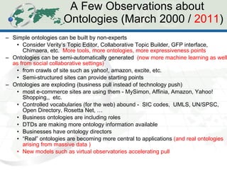A Few Observations about  Ontologies (March 2000 /  2011 ) Simple ontologies can be built by non-experts Consider Verity’s Topic Editor, Collaborative Topic Builder, GFP interface, Chimaera, etc.  More tools, more ontologies, more expressiveness points Ontologies can be semi-automatically generated  (now more machine learning as well as from social collaborative settings)  from crawls of site such as yahoo!, amazon, excite, etc. Semi-structured sites can provide starting points Ontologies are exploding (business pull instead of technology push) most e-commerce sites are using them - MySimon, Affinia, Amazon, Yahoo! Shopping,,  etc. Controlled vocabularies (for the web) abound -  SIC codes,  UMLS, UN/SPSC, Open Directory, Rosetta Net, … Business ontologies are including roles DTDs are making more ontology information available  Businesses have ontology directors “ Real” ontologies are becoming more central to applications  (and real ontologies arising from massive data ) New models such as virtual observatories accelerating pull 