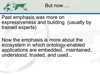 But now….  Past emphasis was more on expressiveness and building  (usually by trained experts) Now the emphasis is more about the ecosystem in which ontology-enabled applications are embedded,  maintained, understood, trusted, and used... 