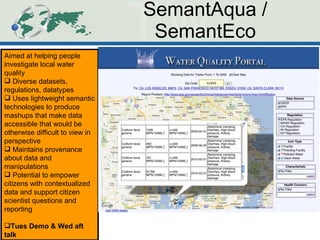 SemantAqua / SemantEco Aimed at helping people investigate local water quality Diverse datasets, regulations, datatypes Uses lightweight semantic technologies to produce mashups that make data accessible that would be otherwise difficult to view in perspective Maintains provenance about data and manipulations Potential to empower citizens with contextualized data and support citizen scientist questions and reporting Tues Demo & Wed aft talk 