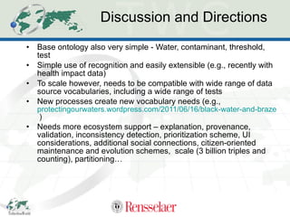 Discussion and Directions Base ontology also very simple - Water, contaminant, threshold, test Simple use of recognition and easily extensible (e.g., recently with health impact data) To scale however, needs to be compatible with wide range of data source vocabularies, including a wide range of tests New processes create new vocabulary needs (e.g.,  protectingourwaters.wordpress.com/2011/06/16/black-water-and-brazenness-gas-drilling-disrupts-lives-endangers-health-in-bradford-county-pa/  ) Needs more ecosystem support – explanation, provenance,  validation, inconsistency detection, prioritization scheme, UI considerations, additional social connections, citizen-oriented maintenance and evolution schemes,  scale (3 billion triples and counting), partitioning… 