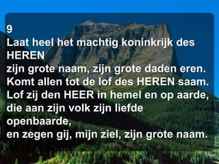 9
Laat heel het machtig koninkrijk des
HEREN
zijn grote naam, zijn grote daden eren.
Komt allen tot de lof des HEREN saam.
Lof zij den HEER in hemel en op aarde,
die aan zijn volk zijn liefde
openbaarde,
en zegen gij, mijn ziel, zijn grote naam.
 