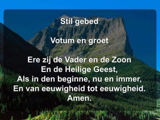 Stil gebed

         Votum en groet

    Ere zij de Vader en de Zoon
        En de Heilige Geest,
 Als in den beginne, nu en immer,
En van eeuwigheid tot eeuwigheid.
                Amen.
 