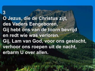 3
O Jezus, die de Christus zijt,
des Vaders Eengeboren,
Gij hebt ons van de toorn bevrijd
en redt wie was verloren.
Gij, Lam van God, voor ons geslacht,
verhoor ons roepen uit de nacht,
erbarm U over allen.
 
