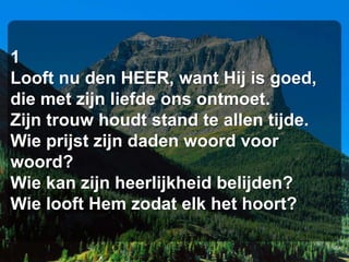 1
Looft nu den HEER, want Hij is goed,
die met zijn liefde ons ontmoet.
Zijn trouw houdt stand te allen tijde.
Wie prijst zijn daden woord voor
woord?
Wie kan zijn heerlijkheid belijden?
Wie looft Hem zodat elk het hoort?
 